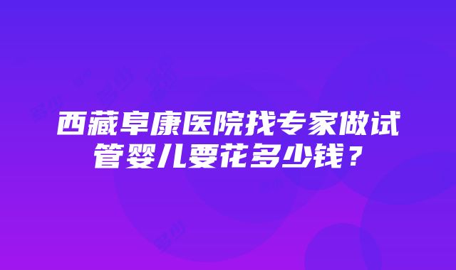 西藏阜康医院找专家做试管婴儿要花多少钱？