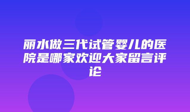 丽水做三代试管婴儿的医院是哪家欢迎大家留言评论