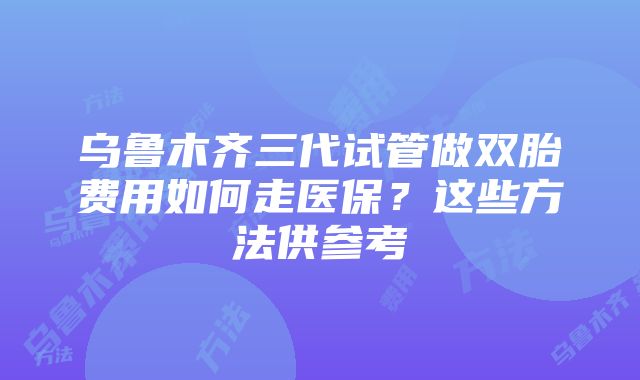 乌鲁木齐三代试管做双胎费用如何走医保？这些方法供参考