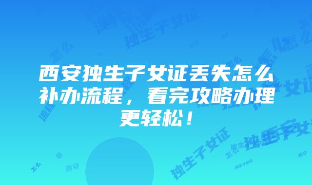 西安独生子女证丢失怎么补办流程，看完攻略办理更轻松！