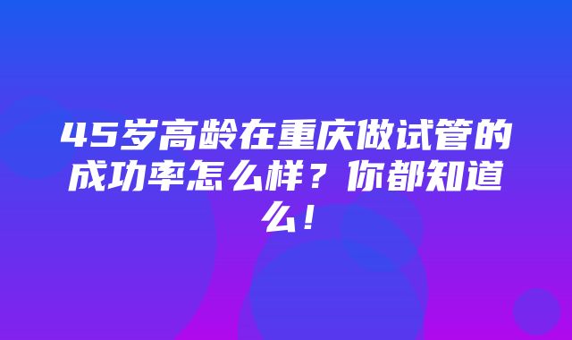 45岁高龄在重庆做试管的成功率怎么样？你都知道么！