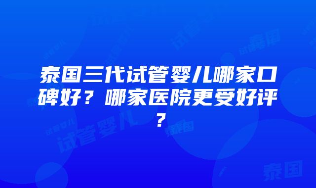 泰国三代试管婴儿哪家口碑好？哪家医院更受好评？