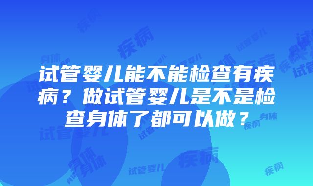 试管婴儿能不能检查有疾病？做试管婴儿是不是检查身体了都可以做？