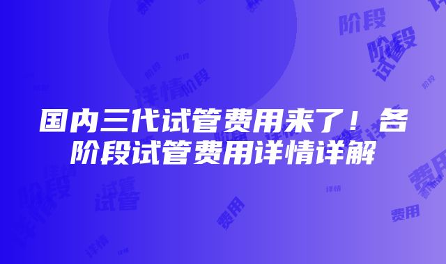 国内三代试管费用来了！各阶段试管费用详情详解