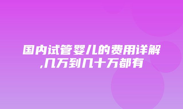 国内试管婴儿的费用详解,几万到几十万都有