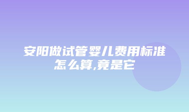 安阳做试管婴儿费用标准怎么算,竟是它