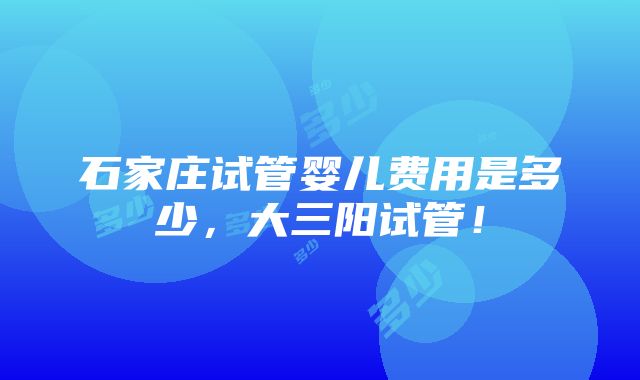 石家庄试管婴儿费用是多少，大三阳试管！