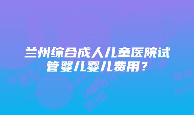 兰州综合成人儿童医院试管婴儿婴儿费用？