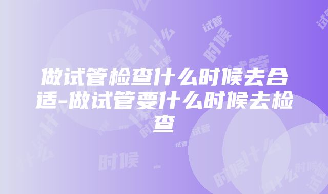 做试管检查什么时候去合适-做试管要什么时候去检查