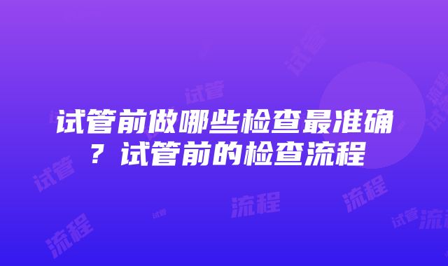 试管前做哪些检查最准确？试管前的检查流程