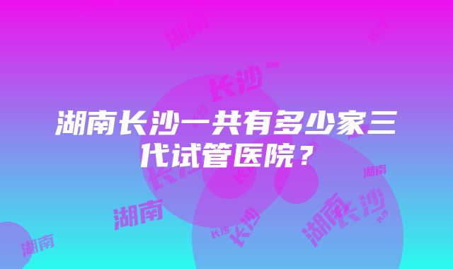 湖南长沙一共有多少家三代试管医院？