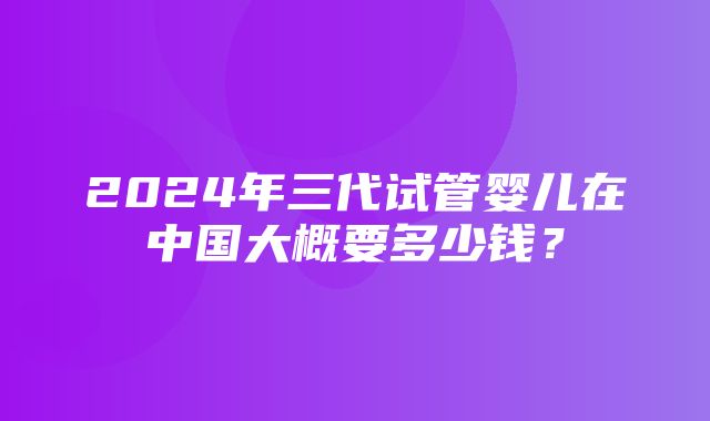 2024年三代试管婴儿在中国大概要多少钱？