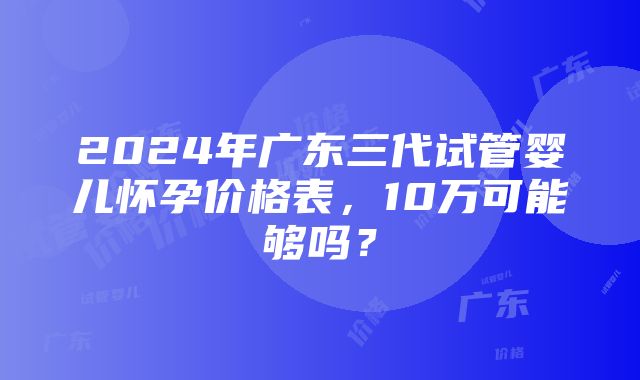 2024年广东三代试管婴儿怀孕价格表，10万可能够吗？