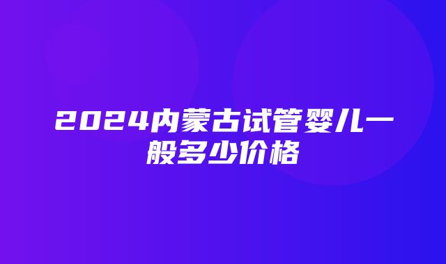 2024内蒙古试管婴儿一般多少价格