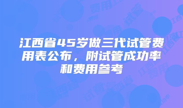 江西省45岁做三代试管费用表公布，附试管成功率和费用参考