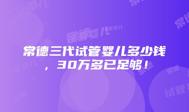 常德三代试管婴儿多少钱，30万多已足够！