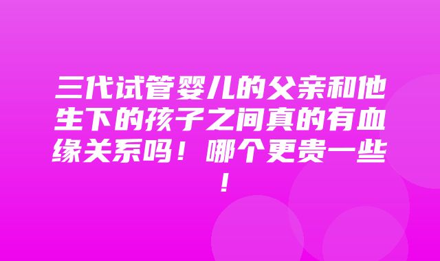 三代试管婴儿的父亲和他生下的孩子之间真的有血缘关系吗！哪个更贵一些！