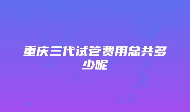 重庆三代试管费用总共多少呢