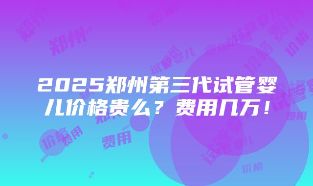 2025郑州第三代试管婴儿价格贵么？费用几万！