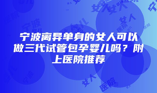 宁波离异单身的女人可以做三代试管包孕婴儿吗？附上医院推荐