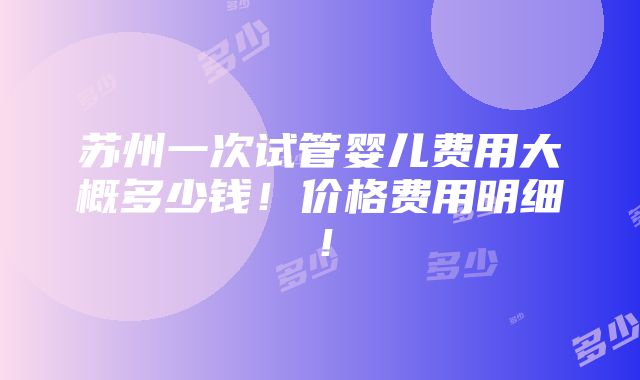 苏州一次试管婴儿费用大概多少钱！价格费用明细！