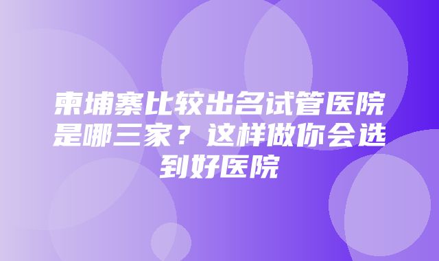 柬埔寨比较出名试管医院是哪三家？这样做你会选到好医院