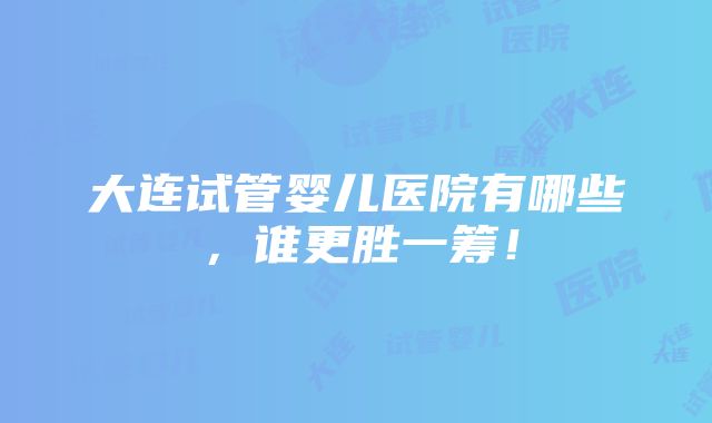 大连试管婴儿医院有哪些，谁更胜一筹！