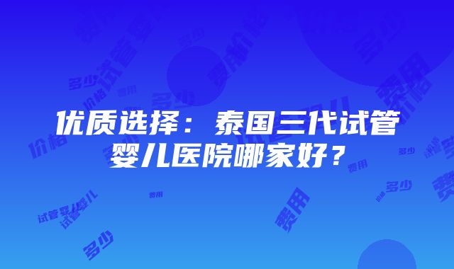 优质选择：泰国三代试管婴儿医院哪家好？