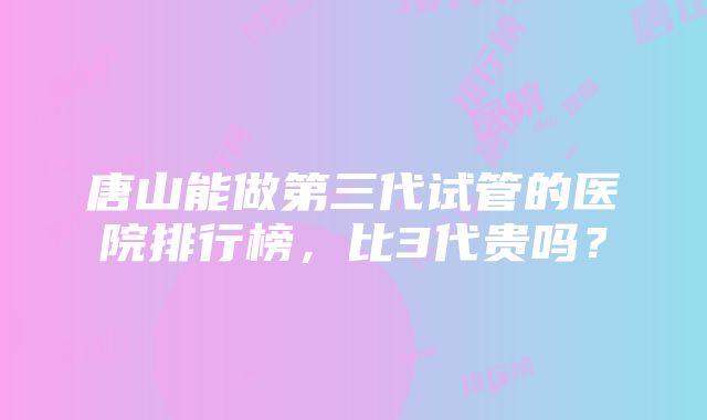 唐山能做第三代试管的医院排行榜，比3代贵吗？