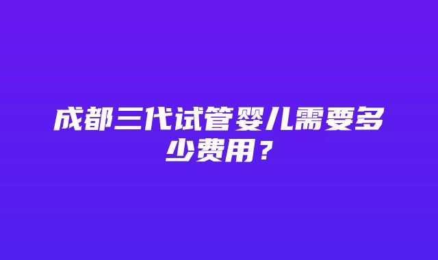 成都三代试管婴儿需要多少费用？