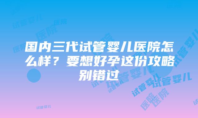 国内三代试管婴儿医院怎么样？要想好孕这份攻略别错过