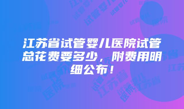 江苏省试管婴儿医院试管总花费要多少，附费用明细公布！