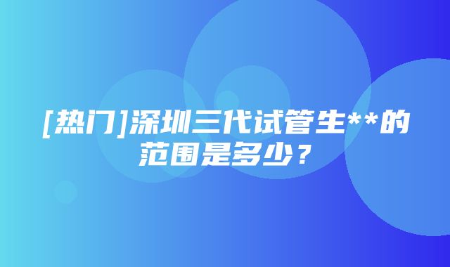 [热门]深圳三代试管生**的范围是多少？