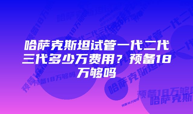 哈萨克斯坦试管一代二代三代多少万费用？预备18万够吗