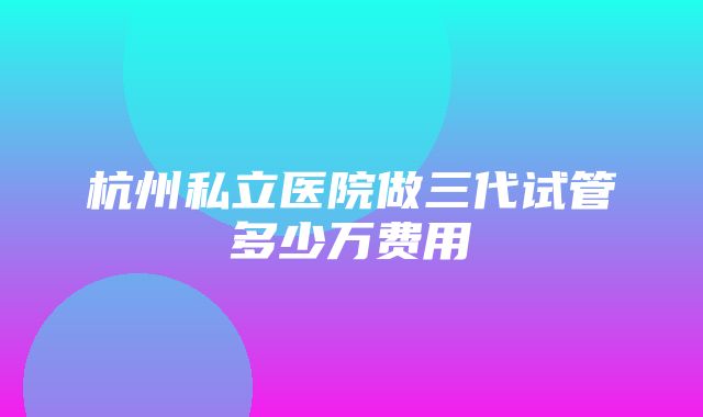 杭州私立医院做三代试管多少万费用