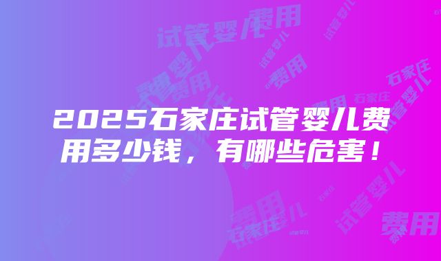 2025石家庄试管婴儿费用多少钱，有哪些危害！