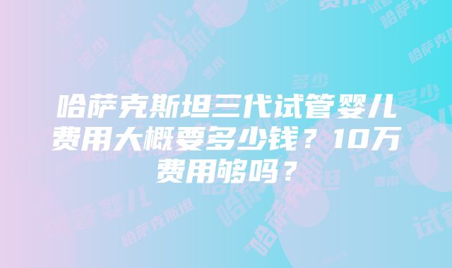 哈萨克斯坦三代试管婴儿费用大概要多少钱？10万费用够吗？