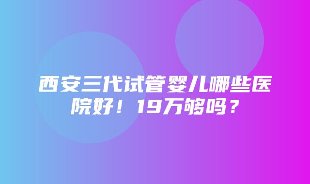 西安三代试管婴儿哪些医院好！19万够吗？