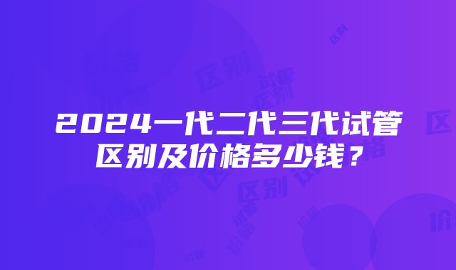 2024一代二代三代试管区别及价格多少钱？