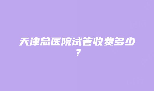 天津总医院试管收费多少？