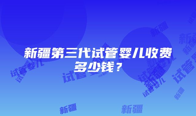 新疆第三代试管婴儿收费多少钱？