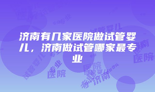 济南有几家医院做试管婴儿，济南做试管哪家最专业