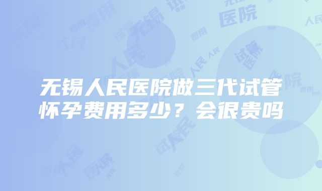 无锡人民医院做三代试管怀孕费用多少？会很贵吗