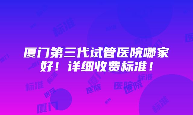 厦门第三代试管医院哪家好！详细收费标准！