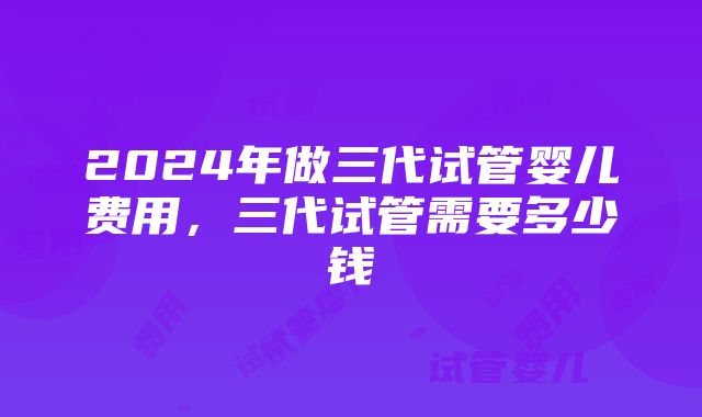 2024年做三代试管婴儿费用，三代试管需要多少钱