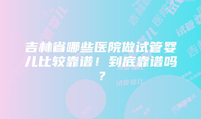 吉林省哪些医院做试管婴儿比较靠谱！到底靠谱吗？