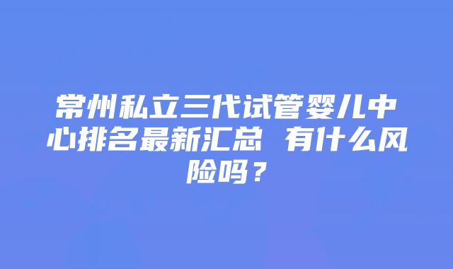 常州私立三代试管婴儿中心排名最新汇总 有什么风险吗？