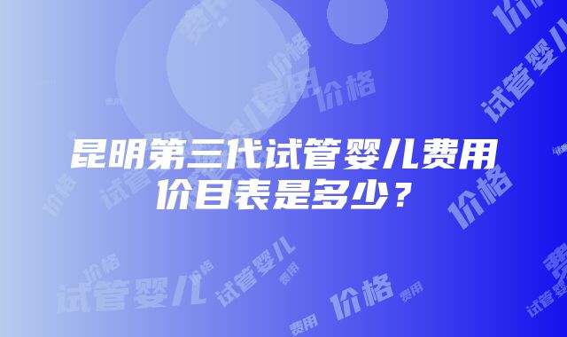 昆明第三代试管婴儿费用价目表是多少？