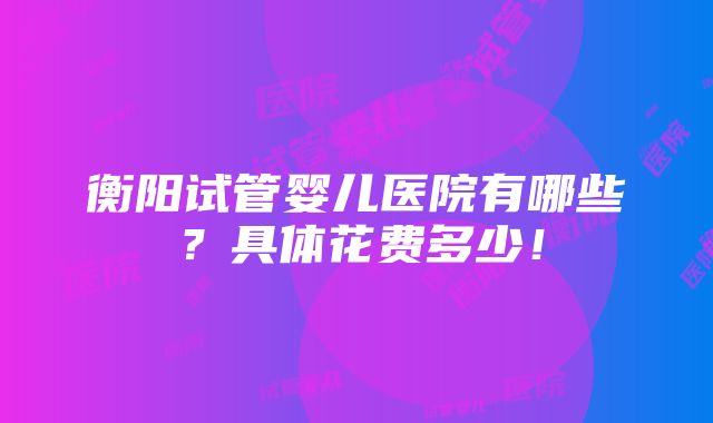 衡阳试管婴儿医院有哪些？具体花费多少！