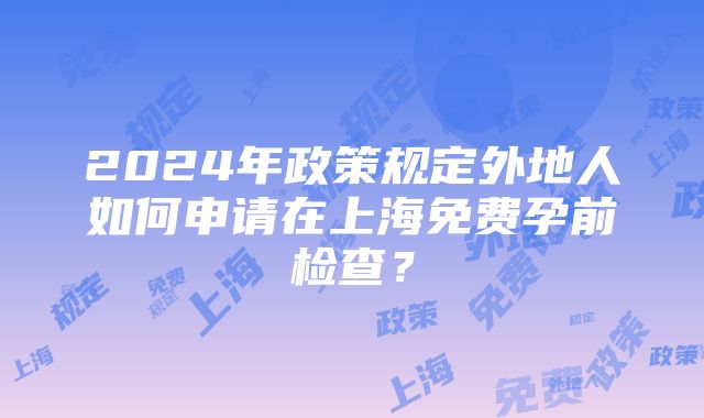 2024年政策规定外地人如何申请在上海免费孕前检查？